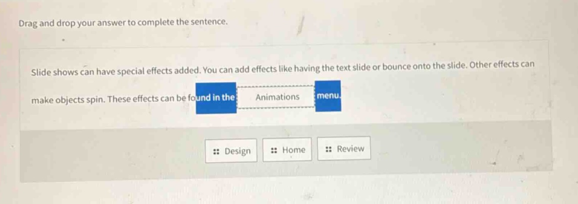 drag and drop your answer to complete the sentence. slide shows can have special effects added. you can add effects like having the text slide or bounce onto the slide. other effects can make objects spin. these effects can be found in the animations menu. design home review