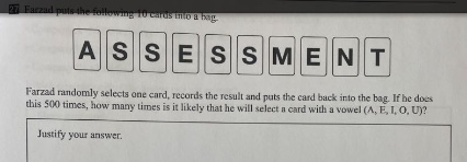 farzad puts the following 11 cards into a bag: a s s e s s m e n t. farzad randomly selects one card, records the result and puts the card back into the bag. if he does this 500 times, how many times is it likely that he will select a card with a vowel (a, e, i, o, u)? justify your answer.