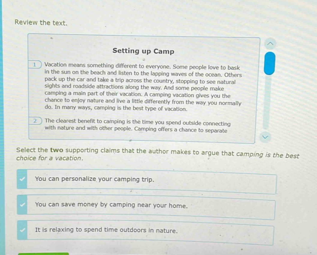 review the text.\nsetting up camp\n1 vacation means something different to everyone. some people love to bask in the sun on the beach and listen to the lapping waves of the ocean. others pack up the car and take a trip across the country, stopping to see natural sights and roadside attractions along the way. and some people make camping a main part of their vacation. a camping vacation gives you the chance to enjoy nature and live a little differently from the way you normally do. in many ways, camping is the best type of vacation.\n2 the clearest benefit to camping is the time you spend outside connecting with nature and with other people. camping offers a chance to separate\nselect the two supporting claims that the author makes to argue that camping is the best choice for a vacation.\nyou can personalize your camping trip.\nyou can save money by camping near your home.\nit is relaxing to spend time outdoors in nature.