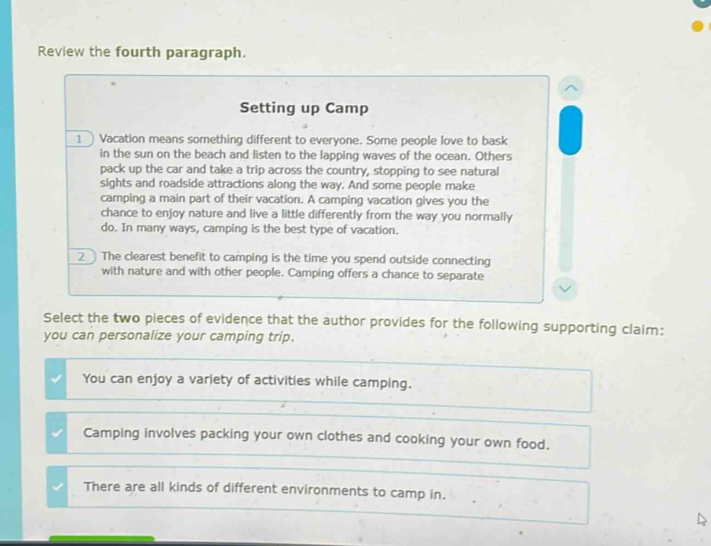 review the fourth paragraph.\nsetting up camp\n1 vacation means something different to everyone. some people love to bask in the sun on the beach and listen to the lapping waves of the ocean. others pack up the car and take a trip across the country, stopping to see natural sights and roadside attractions along the way. and some people make camping a main part of their vacation. a camping vacation gives you the chance to enjoy nature and live a little differently from the way you normally do. in many ways, camping is the best type of vacation.\n2 the clearest benefit to camping is the time you spend outside connecting with nature and with other people. camping offers a chance to separate\nselect the two pieces of evidence that the author provides for the following supporting claim: you can personalize your camping trip.\nyou can enjoy a variety of activities while camping.\ncamping involves packing your own clothes and cooking your own food.\nthere are all kinds of different environments to camp in.
