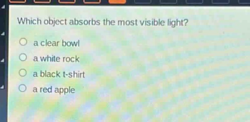 which object absorbs the most visible light?\n○ a clear bowl\n○ a white rock\n○ a black t - shirt\n○ a red apple
