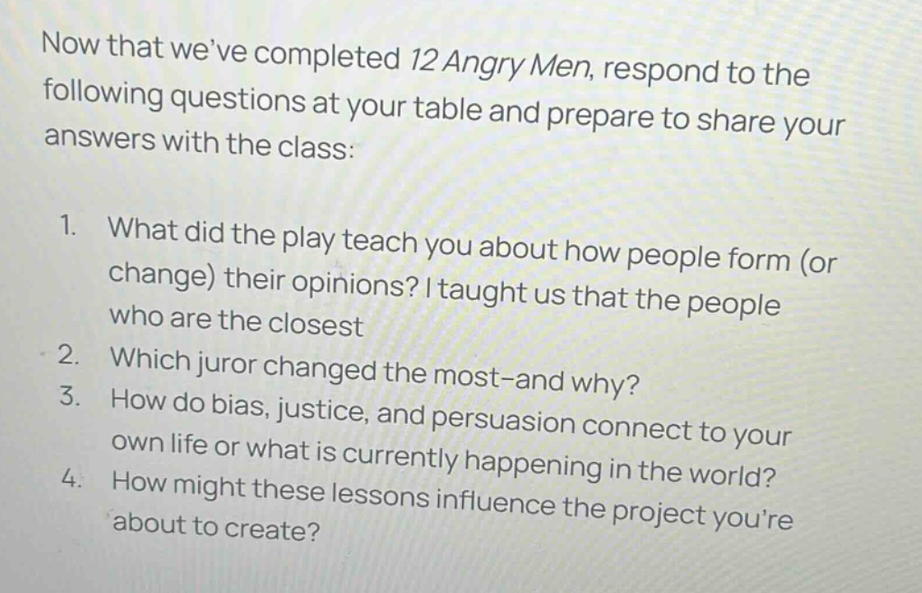 now that weve completed 12 angry men, respond to the following questions at your table and prepare to share your answers with the class: 1. what did the play teach you about how people form (or change) their opinions? i taught us that the people who are the closest 2. which juror changed the most - and why? 3. how do bias, justice, and persuasion connect to your own life or what is currently happening in the world? 4. how might these lessons influence the project youre about to create?