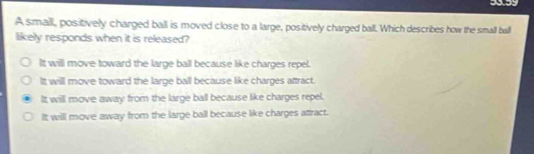 a small, positively charged ball is moved close to a large, positively charged ball. which describes how the small ball likely responds when it is released?\no it will move toward the large ball because like charges repel.\no it will move toward the large ball because like charges attract.\no it will move away from the large ball because like charges repel.\no it will move away from the large ball because like charges attract.