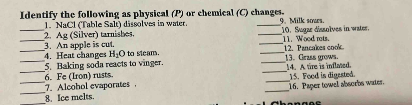 identify the following as physical (p) or chemical (c) changes.\n1. nacl (table salt) dissolves in water.\n2. ag (silver) tarnishes.\n3. an apple is cut.\n4. heat changes h₂o to steam.\n5. baking soda reacts to vinger.\n6. fe (iron) rusts.\n7. alcohol evaporates.\n8. ice melts.\n9. milk sours.\n10. sugar dissolves in water.\n11. wood rots.\n12. pancakes cook.\n13. grass grows.\n14. a tire is inflated.\n15. food is digested.\n16. paper towel absorbs water.