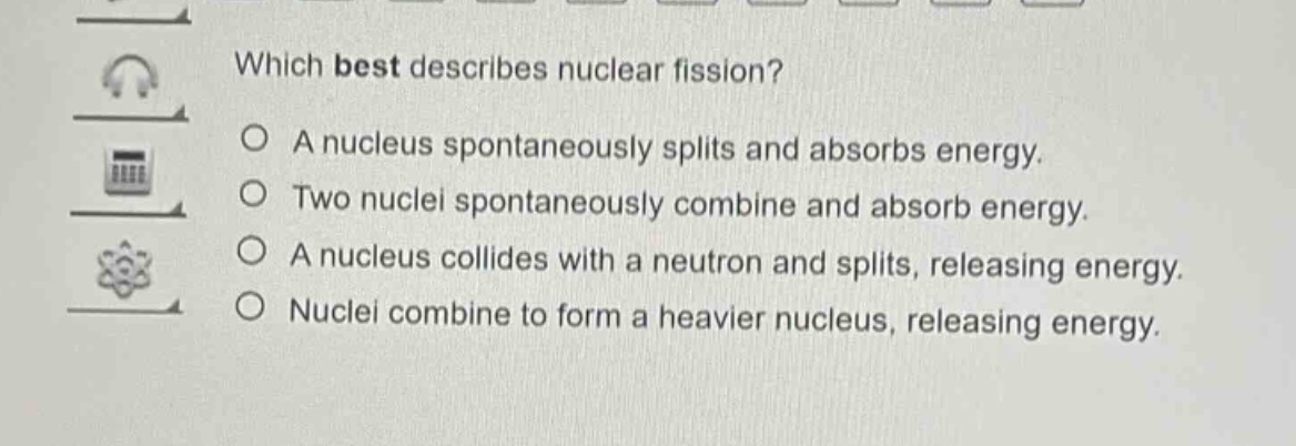 which best describes nuclear fission?\na nucleus spontaneously splits and absorbs energy.\ntwo nuclei spontaneously combine and absorb energy.\na nucleus collides with a neutron and splits, releasing energy.\nnuclei combine to form a heavier nucleus, releasing energy.