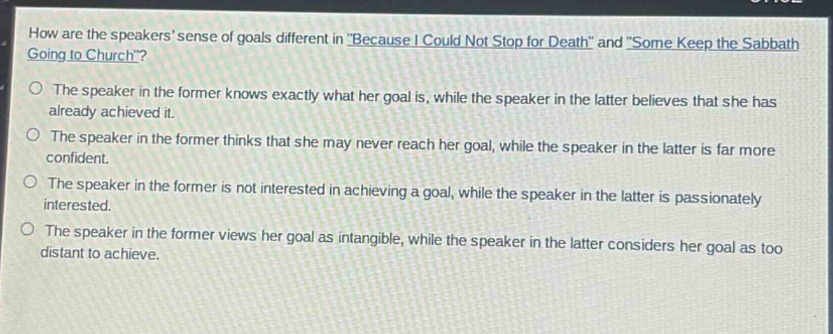 how are the speakers sense of goals different in \because i could not stop for death\ and \some keep the sabbath going to church\?\nthe speaker in the former knows exactly what her goal is, while the speaker in the latter believes that she has already achieved it.\nthe speaker in the former thinks that she may never reach her goal, while the speaker in the latter is far more confident.\nthe speaker in the former is not interested in achieving a goal, while the speaker in the latter is passionately interested.\nthe speaker in the former views her goal as intangible, while the speaker in the latter considers her goal as too distant to achieve.