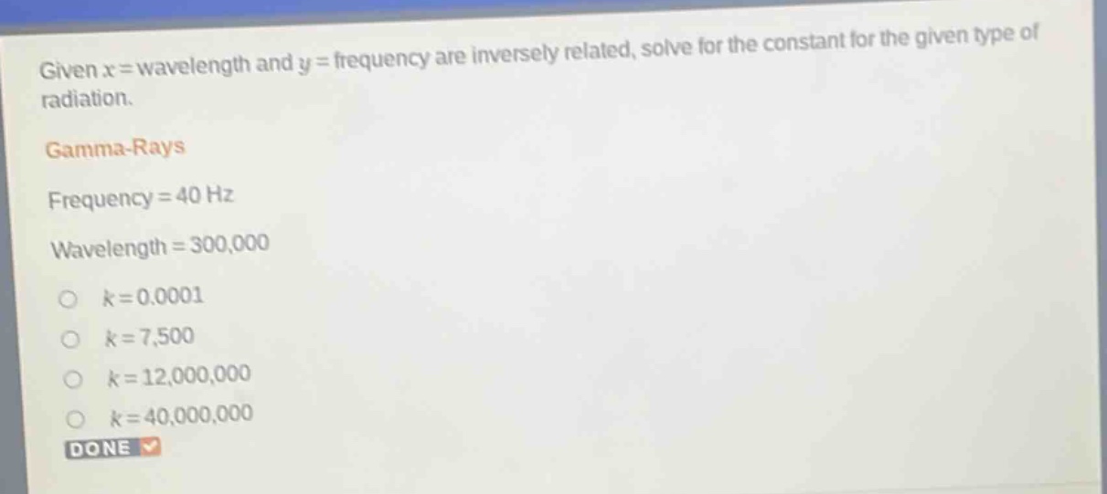 given x = wavelength and y = frequency are inversely related, solve for the constant for the given type of radiation.\ngamma - rays\nfrequency = 40 hz\nwavelength = 300,000\nk = 0.0001\nk = 7,500\nk = 12,000,000\nk = 40,000,000\ndone
