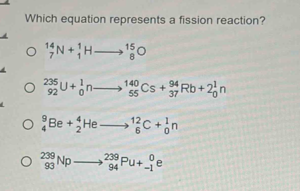 which equation represents a fission reaction?\n$^{14}_{7}n + ^{1}_{1}h\\longrightarrow^{15}_{8}o$\n$^{235}_{92}u+^{1}_{0}n\\longrightarrow^{140}_{55}cs + ^{94}_{37}rb + 2^{1}_{0}n$\n$^{9}_{4}be + ^{4}_{2}he\\longrightarrow^{12}_{6}c + ^{1}_{0}n$\n$^{239}_{93}np\\longrightarrow^{239}_{94}pu+^{0}_{-1}e$