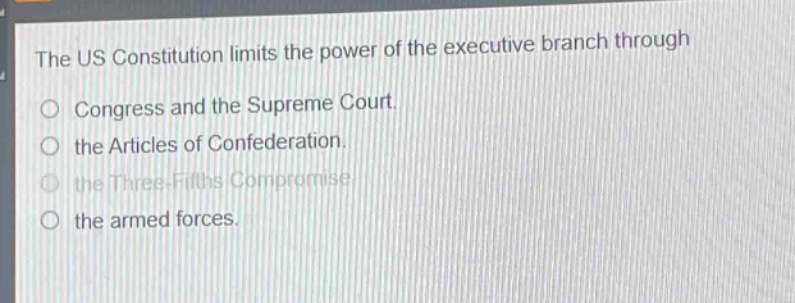 the us constitution limits the power of the executive branch through\ncongress and the supreme court.\nthe articles of confederation.\nthe three - fifths compromise.\nthe armed forces.