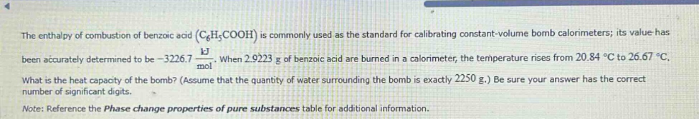 the enthalpy of combustion of benzoic acid ($c_6h_5cooh$) is commonly used as the standard for calibrating constant - volume bomb calorimeters; its value has been accurately determined to be $- 3226.7\frac{kj}{mol}$. when 2.9223 g of benzoic acid are burned in a calorimeter, the temperature rises from 20.84 $^{circ}c$ to 26.67 $^{circ}c$. what is the heat capacity of the bomb? (assume that the quantity of water surrounding the bomb is exactly 2250 g.) be sure your answer has the correct number of significant digits. note: reference the phase change properties of pure substances table for additional information.