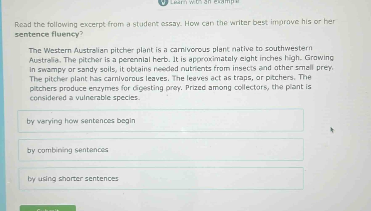 read the following excerpt from a student essay. how can the writer best improve his or her sentence fluency? the western australian pitcher plant is a carnivorous plant native to southwestern australia. the pitcher is a perennial herb. it is approximately eight inches high. growing in swampy or sandy soils, it obtains needed nutrients from insects and other small prey. the pitcher plant has carnivorous leaves. the leaves act as traps, or pitchers. the pitchers produce enzymes for digesting prey. prized among collectors, the plant is considered a vulnerable species. by varying how sentences begin by combining sentences by using shorter sentences