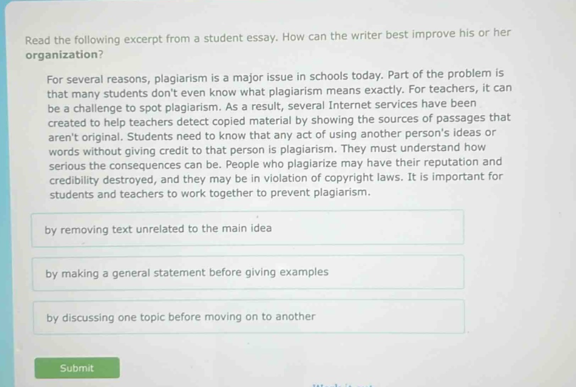 read the following excerpt from a student essay. how can the writer best improve his or her organization?\n\nfor several reasons, plagiarism is a major issue in schools today. part of the problem is that many students dont even know what plagiarism means exactly. for teachers, it can be a challenge to spot plagiarism. as a result, several internet services have been created to help teachers detect copied material by showing the sources of passages that arent original. students need to know that any act of using another persons ideas or words without giving credit to that person is plagiarism. they must understand how serious the consequences can be. people who plagiarize may have their reputation and credibility destroyed, and they may be in violation of copyright laws. it is important for students and teachers to work together to prevent plagiarism.\n\nby removing text unrelated to the main idea\n\nby making a general statement before giving examples\n\nby discussing one topic before moving on to another