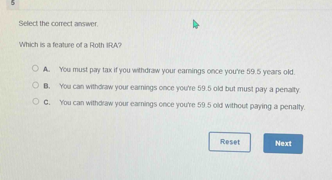 select the correct answer. which is a feature of a roth ira? a. you must pay tax if you withdraw your earnings once youre 59.5 years old. b. you can withdraw your earnings once youre 59.5 old but must pay a penalty. c. you can withdraw your earnings once youre 59.5 old without paying a penalty.