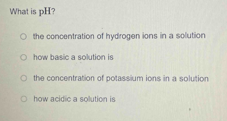 what is ph?\no the concentration of hydrogen ions in a solution\nhow basic a solution is\nthe concentration of potassium ions in a solution\nhow acidic a solution is