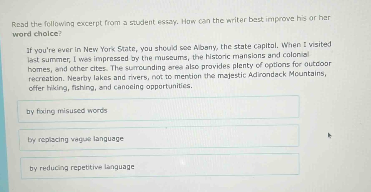 read the following excerpt from a student essay. how can the writer best improve his or her word choice? if youre ever in new york state, you should see albany, the state capitol. when i visited last summer, i was impressed by the museums, the historic mansions and colonial homes, and other cites. the surrounding area also provides plenty of options for outdoor recreation. nearby lakes and rivers, not to mention the majestic adirondack mountains, offer hiking, fishing, and canoeing opportunities. by fixing misused words by replacing vague language by reducing repetitive language