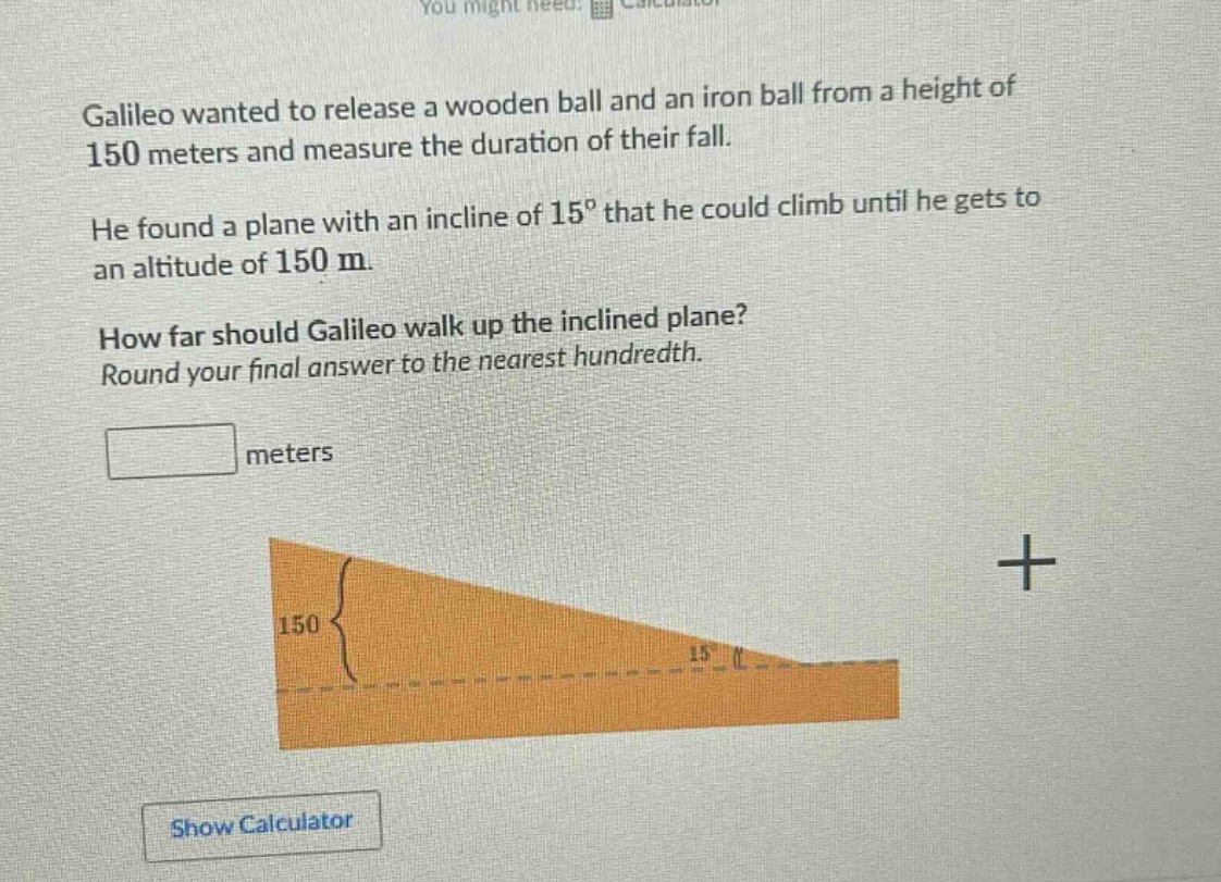 galileo wanted to release a wooden ball and an iron ball from a height of 150 meters and measure the duration of their fall. he found a plane with an incline of 15° that he could climb until he gets to an altitude of 150 m. how far should galileo walk up the inclined plane? round your final answer to the nearest hundredth. meters