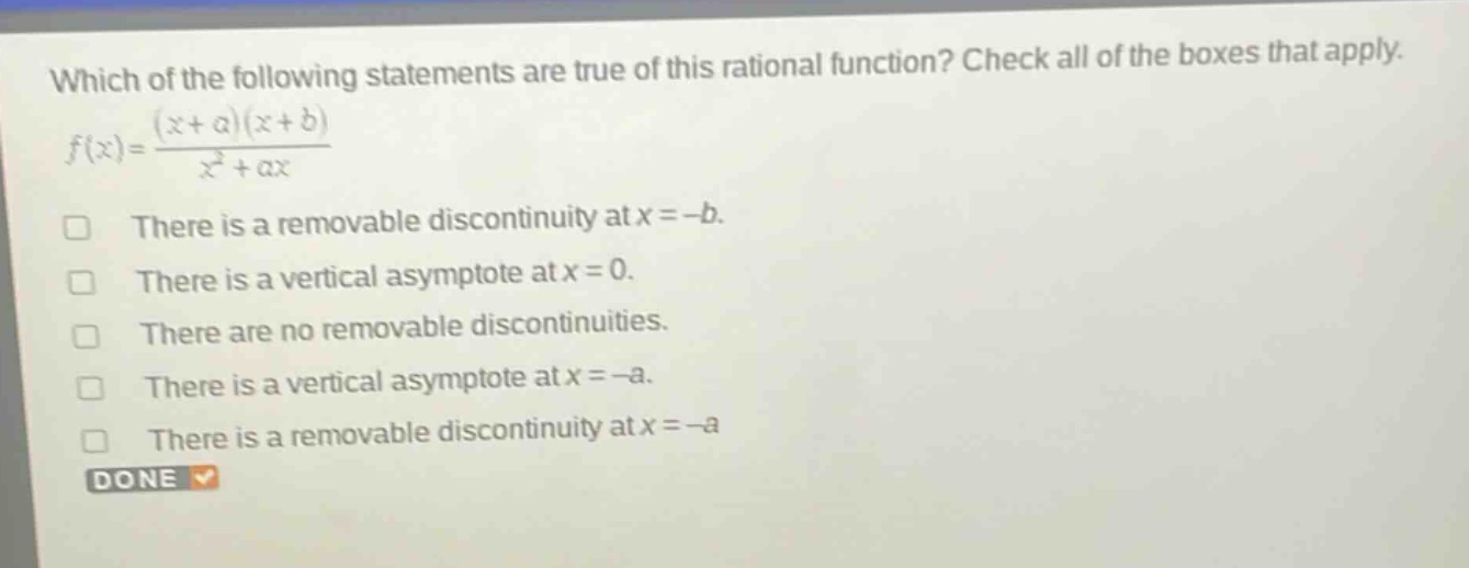 which of the following statements are true of this rational function? check all of the boxes that apply. $f(x)=\frac{(x + a)(x + b)}{x^{2}+ax}$\nthere is a removable discontinuity at $x=-b$.\nthere is a vertical asymptote at $x = 0$.\nthere are no removable discontinuities.\nthere is a vertical asymptote at $x=-a$.\nthere is a removable discontinuity at $x=-a$\ndone