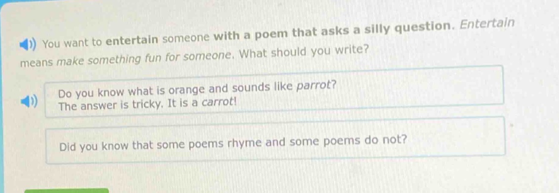 you want to entertain someone with a poem that asks a silly question. entertain means make something fun for someone. what should you write? do you know what is orange and sounds like parrot? the answer is tricky. it is a carrot! did you know that some poems rhyme and some poems do not?