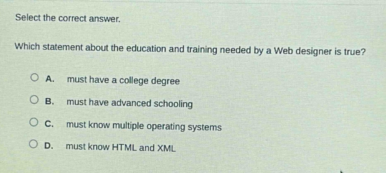 select the correct answer. which statement about the education and training needed by a web designer is true? a. must have a college degree b. must have advanced schooling c. must know multiple operating systems d. must know html and xml