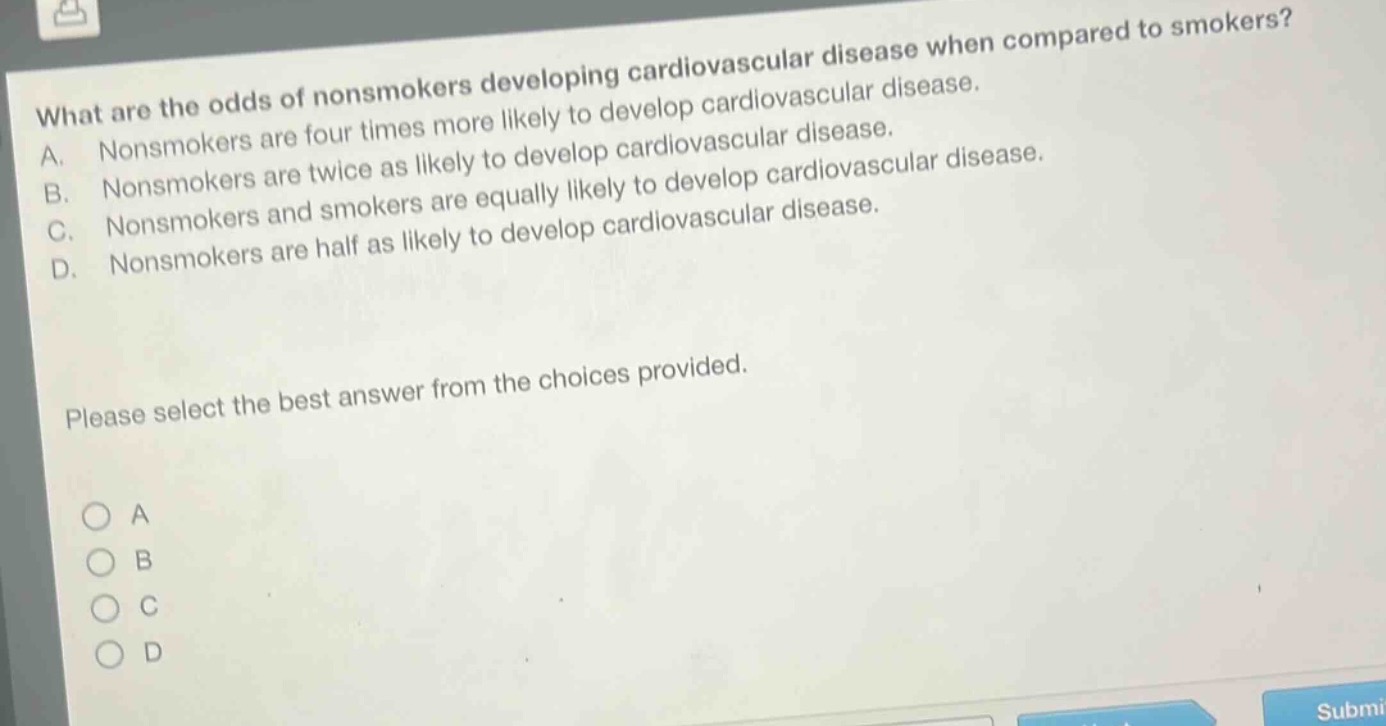 what are the odds of nonsmokers developing cardiovascular disease when compared to smokers? a. nonsmokers are four times more likely to develop cardiovascular disease. b. nonsmokers are twice as likely to develop cardiovascular disease. c. nonsmokers and smokers are equally likely to develop cardiovascular disease. d. nonsmokers are half as likely to develop cardiovascular disease. please select the best answer from the choices provided.