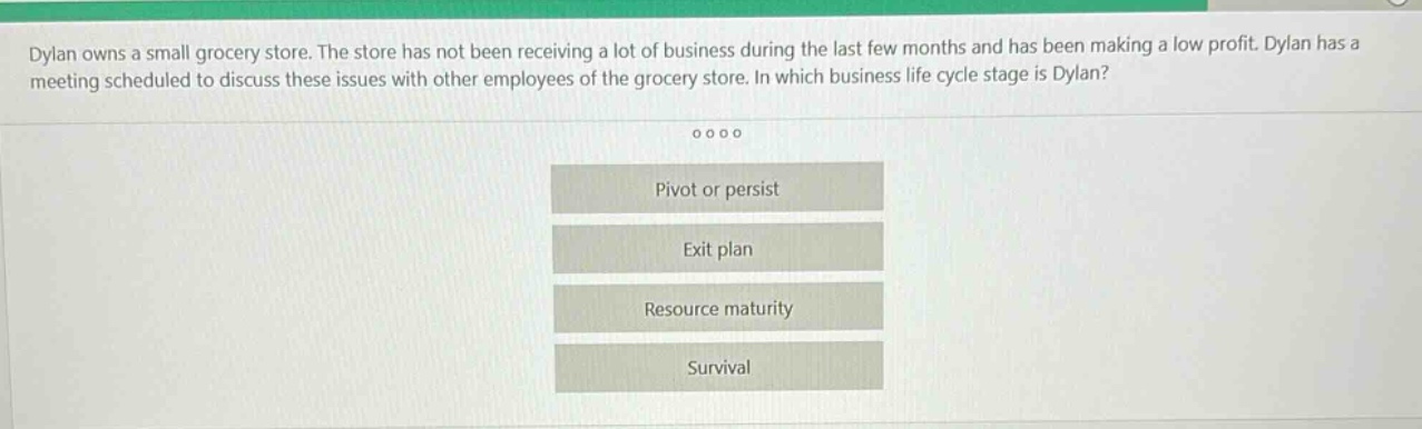 dylan owns a small grocery store. the store has not been receiving a lot of business during the last few months and has been making a low profit. dylan has a meeting scheduled to discuss these issues with other employees of the grocery store. in which business life - cycle stage is dylan?\npivot or persist\nexit plan\nresource maturity\nsurvival