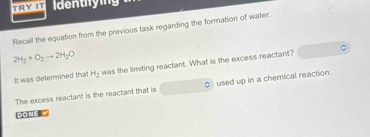 recall the equation from the previous task regarding the formation of water. 2h₂ + o₂ → 2h₂o. it was determined that h₂ was the limiting reactant. what is the excess reactant? the excess reactant is the reactant that is used up in a chemical reaction.