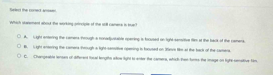 select the correct answer. which statement about the working principle of the still camera is true? a. light entering the camera through a nonadjustable opening is focused on light - sensitive film at the back of the camera. b. light entering the camera through a light - sensitive opening is focused on 35mm film at the back of the camera. c. changeable lenses of different focal lengths allow light to enter the camera, which then forms the image on light - sensitive film.