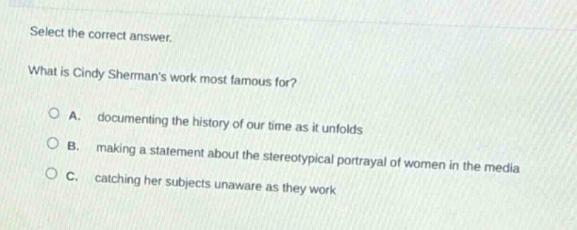 select the correct answer.\nwhat is cindy shermans work most famous for?\na. documenting the history of our time as it unfolds\nb. making a statement about the stereotypical portrayal of women in the media\nc. catching her subjects unaware as they work