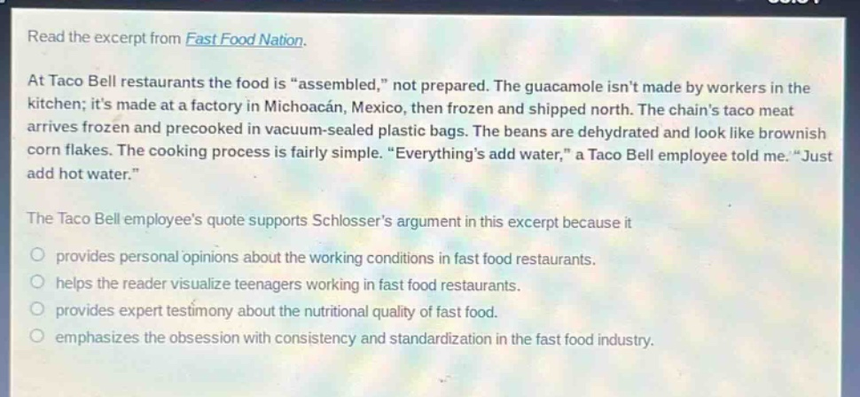 read the excerpt from fast food nation.\nat taco bell restaurants the food is “assembled,” not prepared. the guacamole isn’t made by workers in the kitchen; it’s made at a factory in michoacán, mexico, then frozen and shipped north. the chain’s taco meat arrives frozen and precooked in vacuum - sealed plastic bags. the beans are dehydrated and look like brownish corn flakes. the cooking process is fairly simple. “everything’s add water,” a taco bell employee told me. “just add hot water.”\nthe taco bell employee’s quote supports schlosser’s argument in this excerpt because it\n- provides personal opinions about the working conditions in fast food restaurants.\n- helps the reader visualize teenagers working in fast food restaurants.\n- provides expert testimony about the nutritional quality of fast food.\n- emphasizes the obsession with consistency and standardization in the fast food industry.