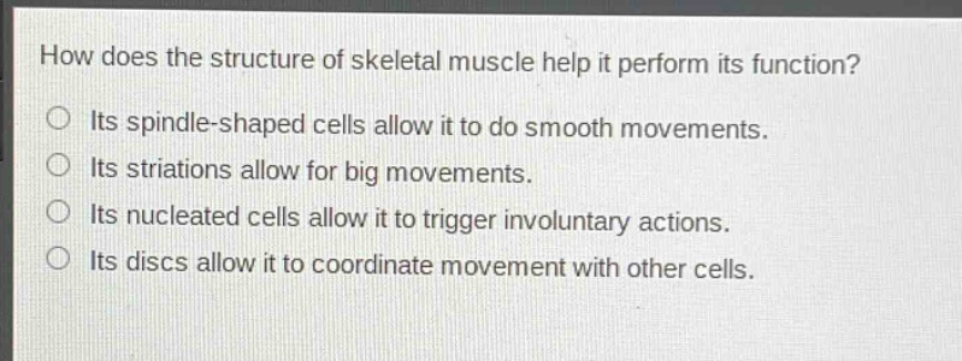 how does the structure of skeletal muscle help it perform its function?\no its spindle - shaped cells allow it to do smooth movements.\no its striations allow for big movements.\no its nucleated cells allow it to trigger involuntary actions.\no its discs allow it to coordinate movement with other cells.