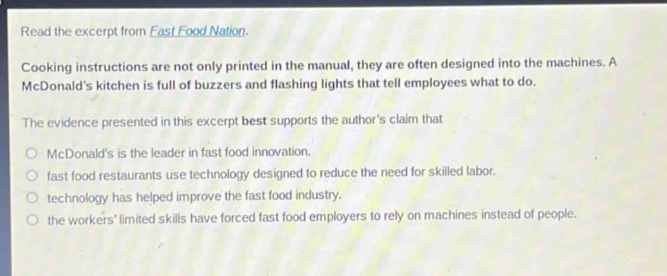 read the excerpt from fast food nation.\ncooking instructions are not only printed in the manual, they are often designed into the machines. a mcdonalds kitchen is full of buzzers and flashing lights that tell employees what to do.\nthe evidence presented in this excerpt best supports the authors claim that\nmcdonalds is the leader in fast food innovation.\nfast food restaurants use technology designed to reduce the need for skilled labor.\ntechnolog has helped improve the fast food industry.\nthe workers limited skills have forced fast food employers to rely on machines instead of people.