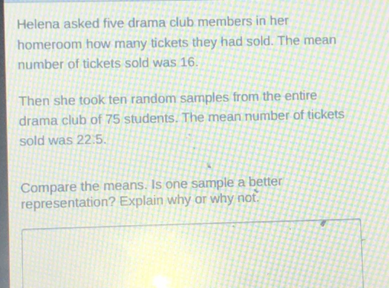 helena asked five drama club members in her homeroom how many tickets they had sold. the mean number of tickets sold was 16. then she took ten random samples from the entire drama club of 75 students. the mean number of tickets sold was 22.5. compare the means. is one sample a better representation? explain why or why not.