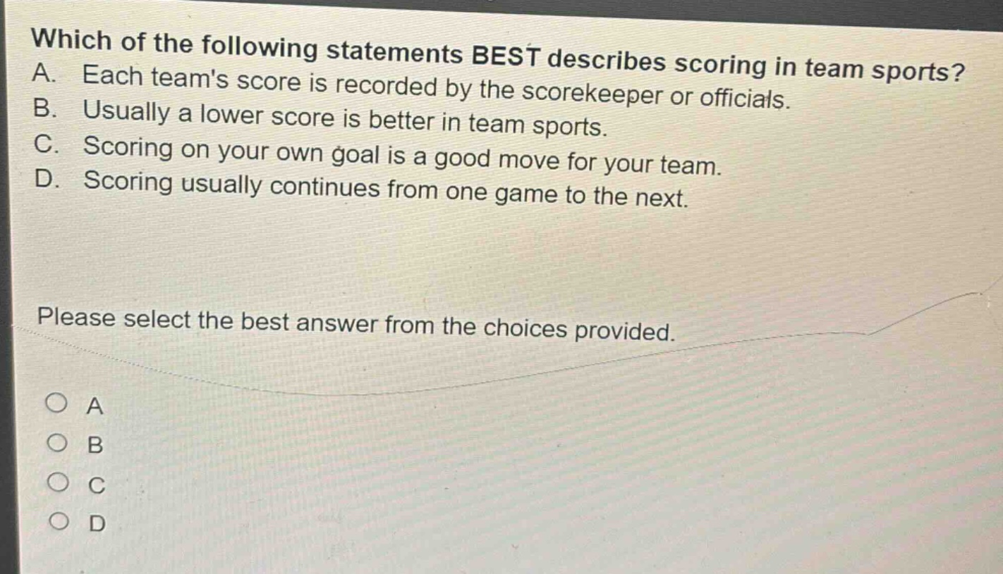 which of the following statements best describes scoring in team sports? a. each teams score is recorded by the scorekeeper or officials. b. usually a lower score is better in team sports. c. scoring on your own goal is a good move for your team. d. scoring usually continues from one game to the next. please select the best answer from the choices provided. o a o b o c o d