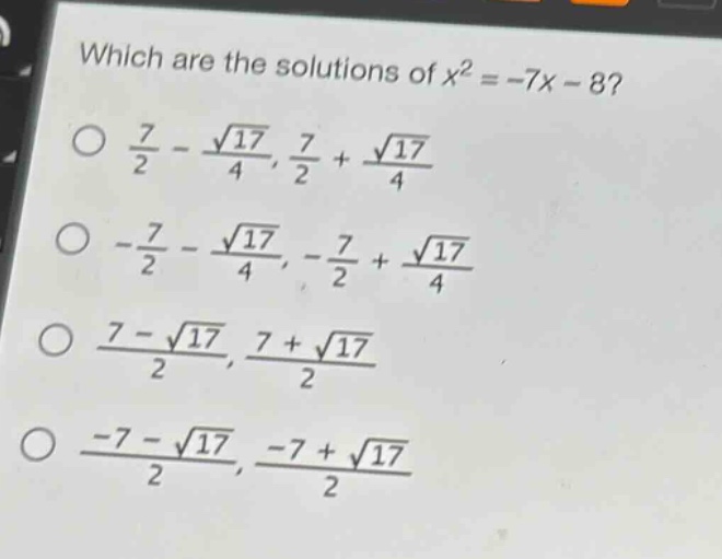 which are the solutions of $x^{2}=-7x - 8$?\n$\\frac{7}{2}-\\frac{\\sqrt{17}}{4},\\frac{7}{2}+\\frac{\\sqrt{17}}{4}$\n$-\\frac{7}{2}-\\frac{\\sqrt{17}}{4},-\\frac{7}{2}+\\frac{\\sqrt{17}}{4}$\n$\\frac{7 - \\sqrt{17}}{2},\\frac{7+\\sqrt{17}}{2}$\n$\\frac{-7 - \\sqrt{17}}{2},\\frac{-7+\\sqrt{17}}{2}$