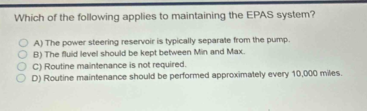 which of the following applies to maintaining the epas system?\na) the power steering reservoir is typically separate from the pump.\nb) the fluid level should be kept between min and max.\nc) routine maintenance is not required.\nd) routine maintenance should be performed approximately every 10,000 miles.