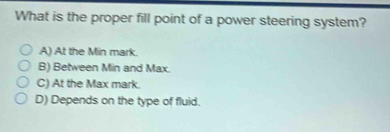 what is the proper fill point of a power steering system?\na) at the min mark.\nb) between min and max.\nc) at the max mark.\nd) depends on the type of fluid.