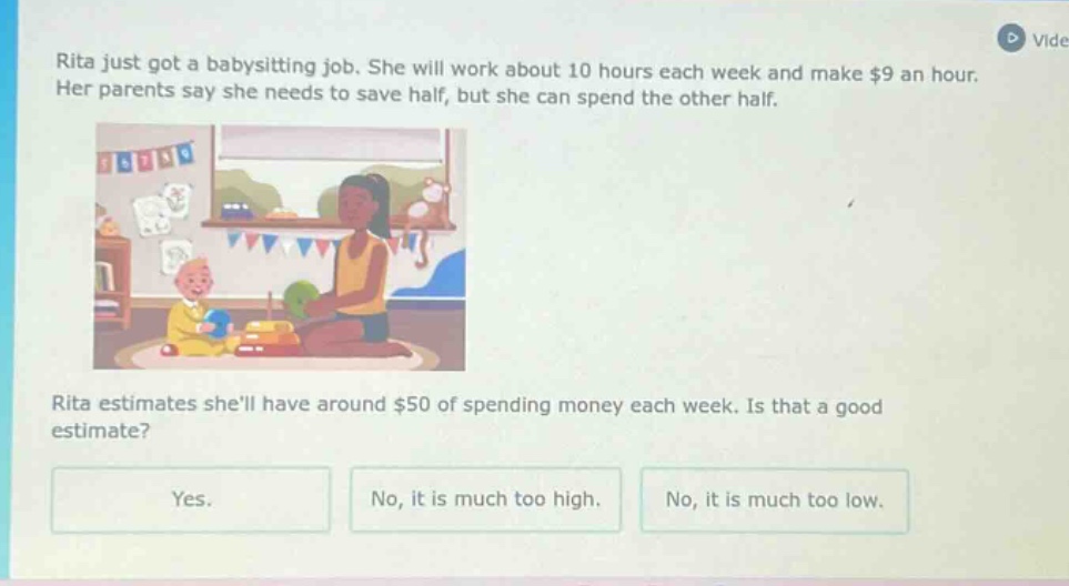 rita just got a babysitting job. she will work about 10 hours each week and make $9 an hour. her parents say she needs to save half, but she can spend the other half. rita estimates shell have around $50 of spending money each week. is that a good estimate? yes. no, it is much too high. no, it is much too low.