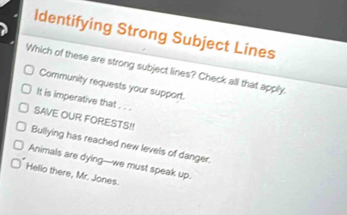 identifying strong subject lines\nwhich of these are strong subject lines? check all that apply.\ncommunity requests your support.\nit is imperative that...\nsave our forests!!\nbullying has reached new levels of danger.\nanimals are dying—we must speak up.\nhello there, mr. jones.