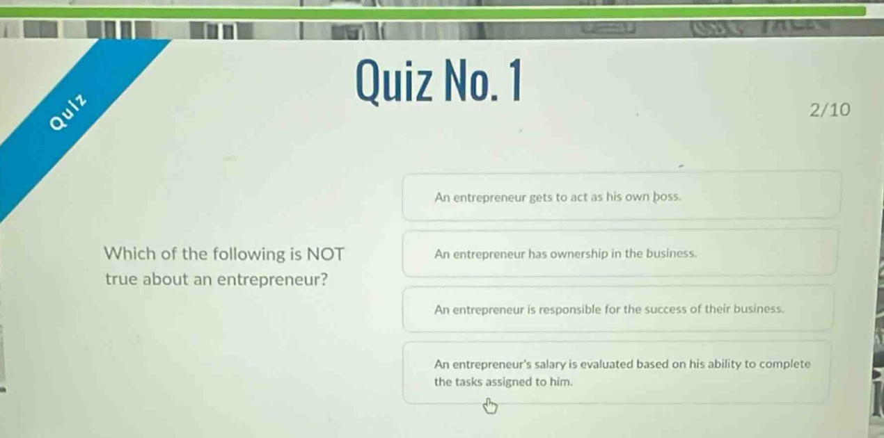 quiz no. 1\n2/10\nwhich of the following is not true about an entrepreneur?\nan entrepreneur gets to act as his own boss.\nan entrepreneur has ownership in the business.\nan entrepreneur is responsible for the success of their business.\nan entrepreneurs salary is evaluated based on his ability to complete the tasks assigned to him.