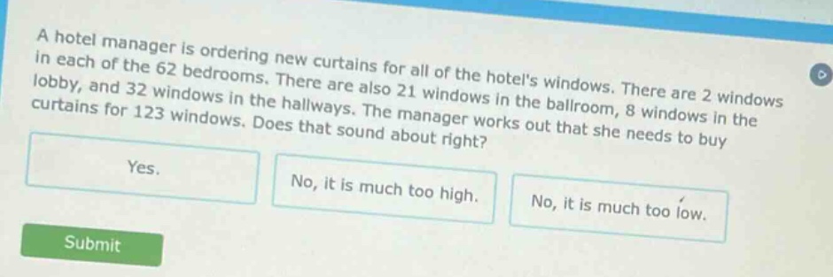 a hotel manager is ordering new curtains for all of the hotels windows. there are 2 windows in each of the 62 bedrooms. there are also 21 windows in the ballroom, 8 windows in the lobby, and 32 windows in the hallways. the manager works out that she needs to buy curtains for 123 windows. does that sound about right?\nyes.\nno, it is much too high.\nno, it is much too low.