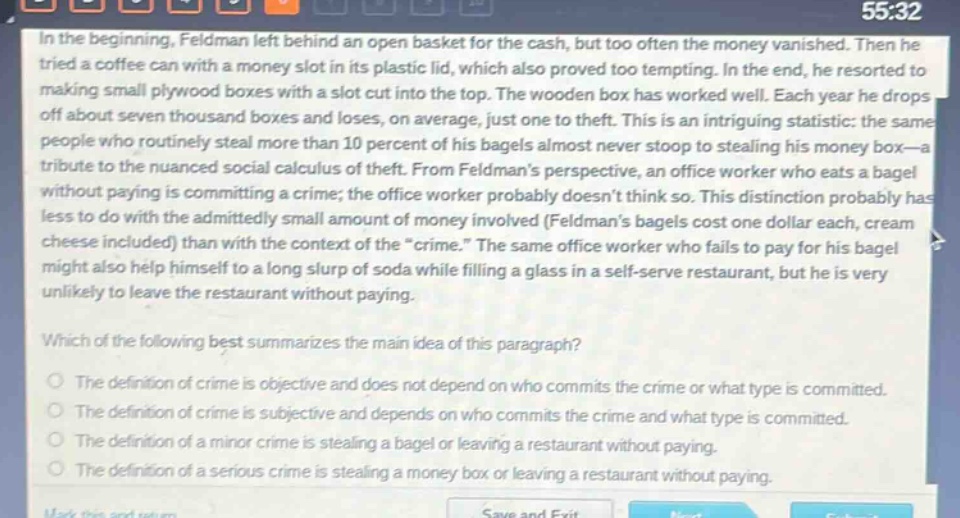 in the beginning, feldman left behind an open basket for the cash, but too often the money vanished. then he tried a coffee can with a money slot in its plastic lid, which also proved too tempting. in the end, he resorted to making small plywood boxes with a slot cut into the top. the wooden box has worked well. each year he drops off about seven thousand boxes and loses, on average, just one to theft. this is an intriguing statistic: the same people who routinely steal more than 10 percent of his bagels almost never stoop to stealing his money box—a tribute to the nuanced social calculus of theft. from feldmans perspective, an office worker who eats a bagel without paying is committing a crime; the office worker probably doesnt think so. this distinction probably has less to do with the admittedly small amount of money involved (feldmans bagels cost one dollar each, cream cheese included) than with the context of the “crime.” the same office worker who fails to pay for his bagel might also help himself to a long slurp of soda while filling a glass in a self - serve restaurant, but he is very unlikely to leave the restaurant without paying.\nwhich of the following best summarizes the main idea of this paragraph?\nthe definition of crime is objective and does not depend on who commits the crime or what type is committed.\nthe definition of crime is subjective and depends on who commits the crime and what type is committed.\nthe definition of a minor crime is stealing a bagel or leaving a restaurant without paying.\nthe definition of a serious crime is stealing a money box or leaving a restaurant without paying.