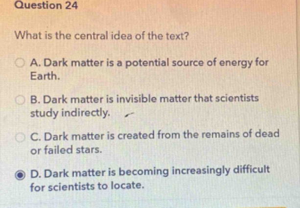 question 24\nwhat is the central idea of the text?\na. dark matter is a potential source of energy for earth.\nb. dark matter is invisible matter that scientists study indirectly.\nc. dark matter is created from the remains of dead or failed stars.\nd. dark matter is becoming increasingly difficult for scientists to locate.