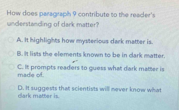 how does paragraph 9 contribute to the readers understanding of dark matter?\na. it highlights how mysterious dark matter is.\nb. it lists the elements known to be in dark matter.\nc. it prompts readers to guess what dark matter is made of.\nd. it suggests that scientists will never know what dark matter is.