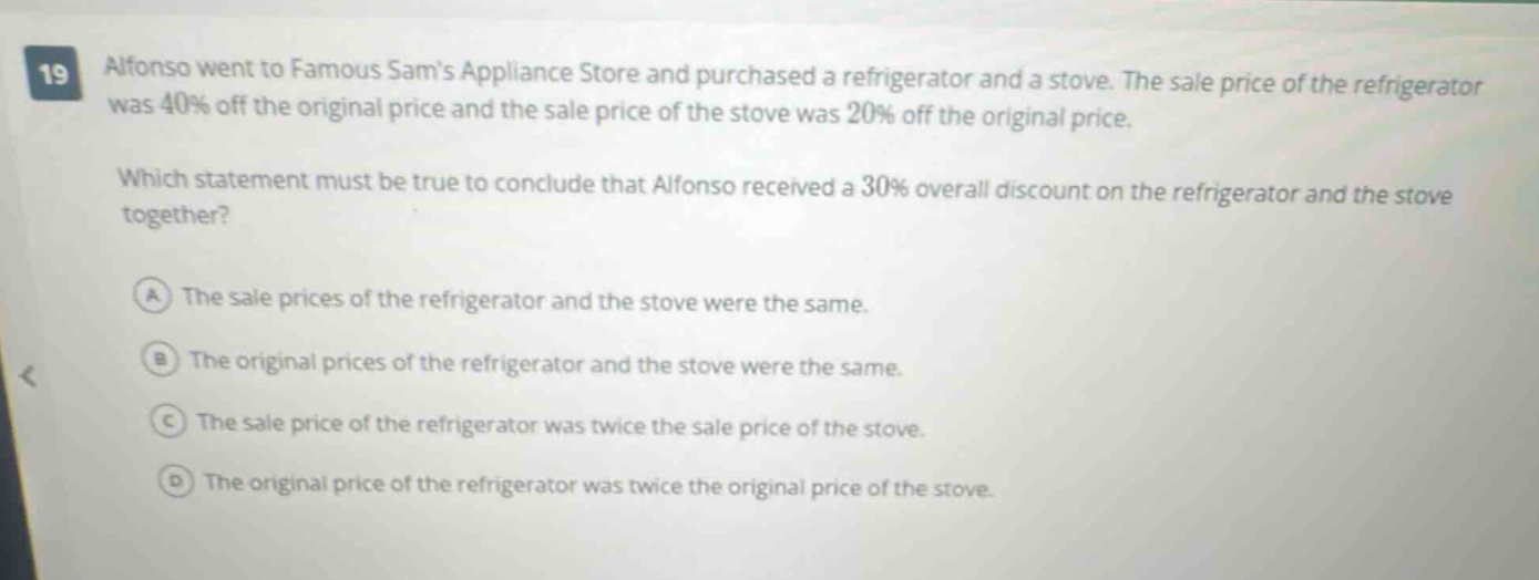 19 alfonso went to famous sams appliance store and purchased a refrigerator and a stove. the sale price of the refrigerator was 40% off the original price and the sale price of the stove was 20% off the original price. which statement must be true to conclude that alfonso received a 30% overall discount on the refrigerator and the stove together? a the sale prices of the refrigerator and the stove were the same. b the original prices of the refrigerator and the stove were the same. c the sale price of the refrigerator was twice the sale price of the stove. d the original price of the refrigerator was twice the original price of the stove.