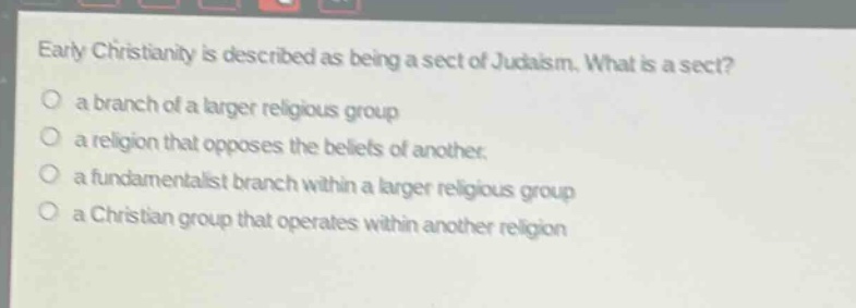 early christianity is described as being a sect of judaism. what is a sect?\n○ a branch of a larger religious group\n○ a religion that opposes the beliefs of another.\n○ a fundamentalist branch within a larger religious group\n○ a christian group that operates within another religion