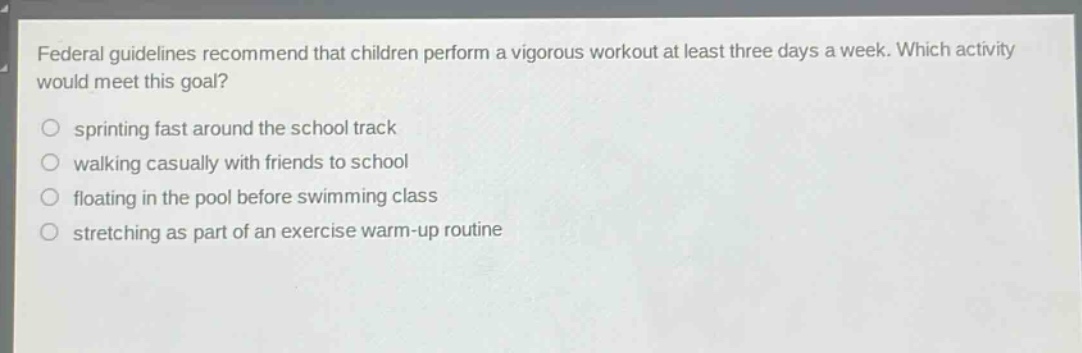 federal guidelines recommend that children perform a vigorous workout at least three days a week. which activity would meet this goal?\n sprinting fast around the school track\n walking casually with friends to school\n floating in the pool before swimming class\n stretching as part of an exercise warm - up routine