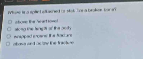 where is a splint attached to stabilize a broken bone?\nabove the heart level\nalong the length of the body\nwrapped around the fracture\nabove and below the fracture