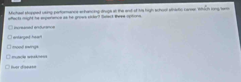 michael stopped using performance enhancing drugs at the end of his high school athletic career. which long - term effects might he experience as he grows older? select three options.\n□ increased endurance\n□ enlarged heart\n□ mood swings\n□ muscle weakness\n□ liver disease