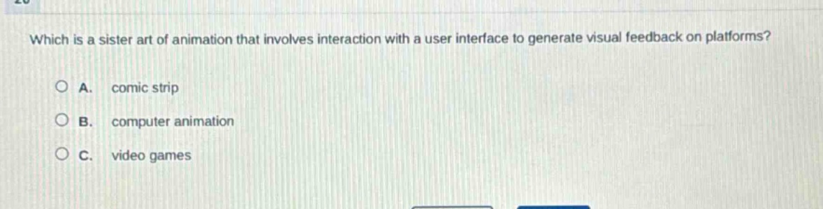 which is a sister art of animation that involves interaction with a user interface to generate visual feedback on platforms?\n\na. comic strip\n\nb. computer animation\n\nc. video games