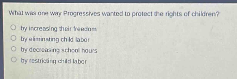 what was one way progressives wanted to protect the rights of children?\nby increasing their freedom\nby eliminating child labor\nby decreasing school hours\nby restricting child labor